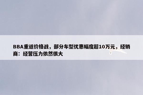 BBA重返价格战，部分车型优惠幅度超10万元，经销商：经营压力依然很大