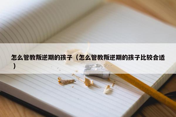 怎么管教叛逆期的孩子（怎么管教叛逆期的孩子比较合适 ）