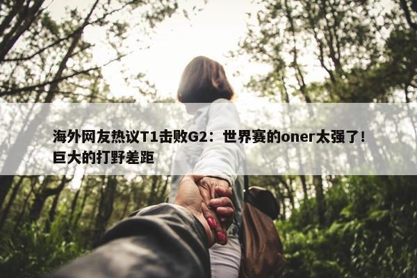 海外网友热议T1击败G2：世界赛的oner太强了！巨大的打野差距