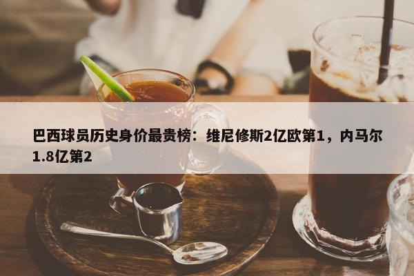 巴西球员历史身价最贵榜：维尼修斯2亿欧第1，内马尔1.8亿第2