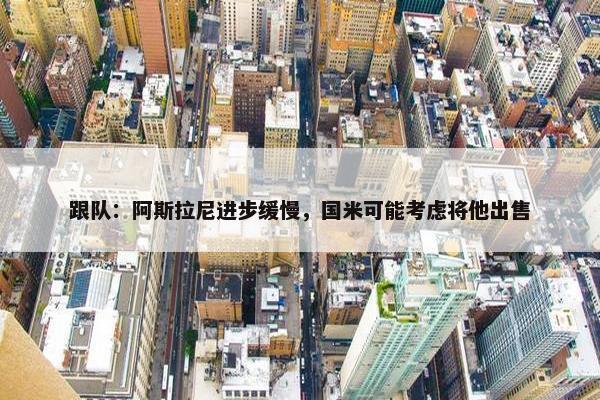 跟队：阿斯拉尼进步缓慢，国米可能考虑将他出售