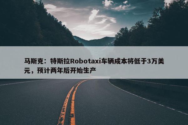 马斯克：特斯拉Robotaxi车辆成本将低于3万美元，预计两年后开始生产