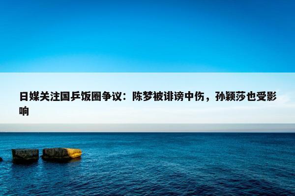 日媒关注国乒饭圈争议：陈梦被诽谤中伤，孙颖莎也受影响