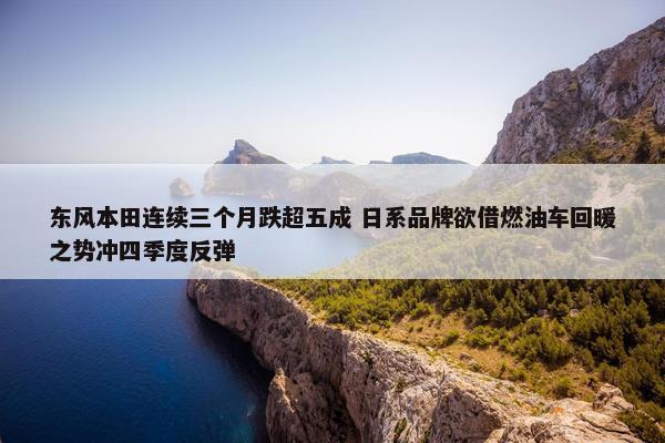 东风本田连续三个月跌超五成 日系品牌欲借燃油车回暖之势冲四季度反弹