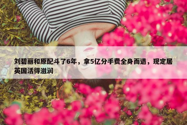 刘碧丽和原配斗了6年，拿5亿分手费全身而退，现定居英国活得滋润