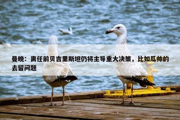 曼晚：离任前贝吉里斯坦仍将主导重大决策，比如瓜帅的去留问题