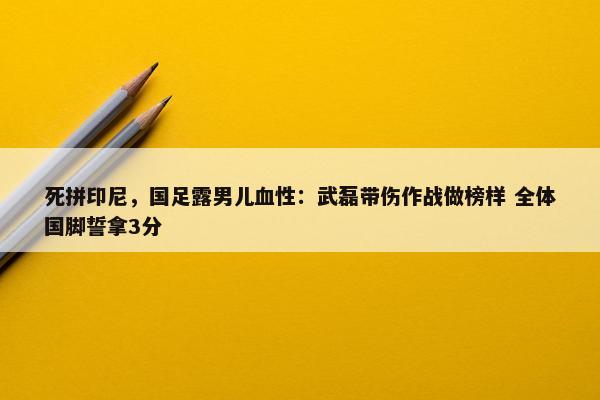 死拼印尼，国足露男儿血性：武磊带伤作战做榜样 全体国脚誓拿3分