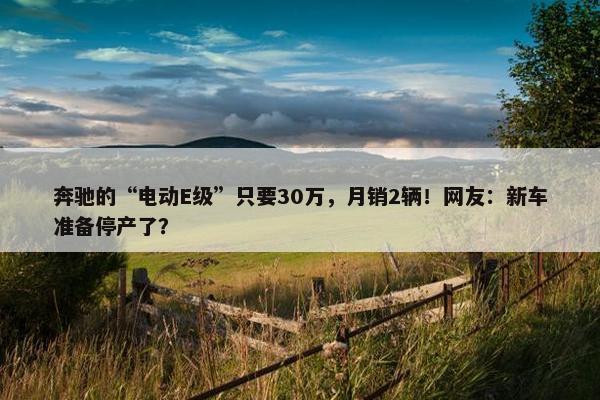 奔驰的“电动E级”只要30万，月销2辆！网友：新车准备停产了？