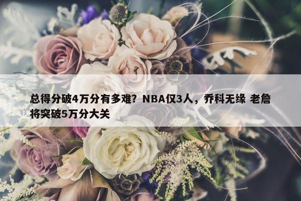 总得分破4万分有多难？NBA仅3人，乔科无缘 老詹将突破5万分大关