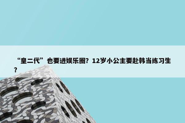 “皇二代”也要进娱乐圈？12岁小公主要赴韩当练习生？