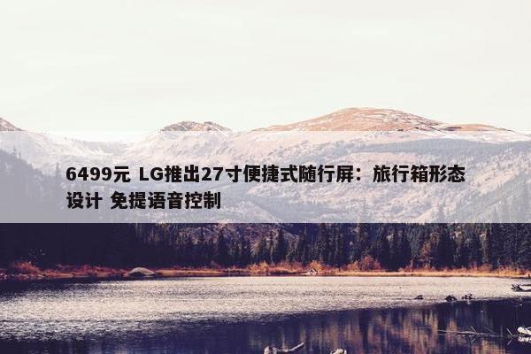 6499元 LG推出27寸便捷式随行屏：旅行箱形态设计 免提语音控制