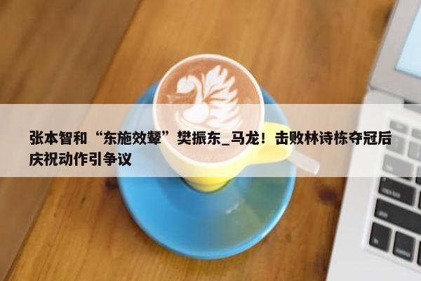 张本智和“东施效颦”樊振东_马龙！击败林诗栋夺冠后庆祝动作引争议