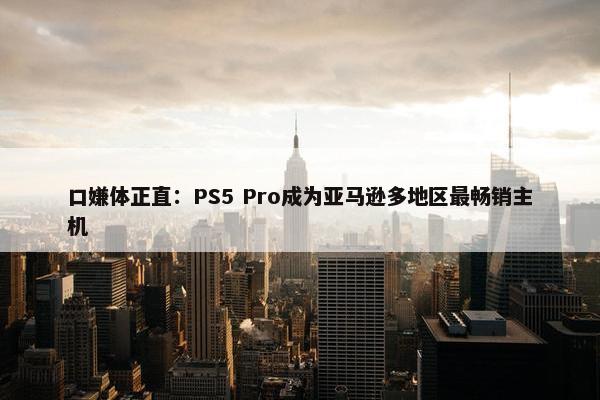 口嫌体正直：PS5 Pro成为亚马逊多地区最畅销主机