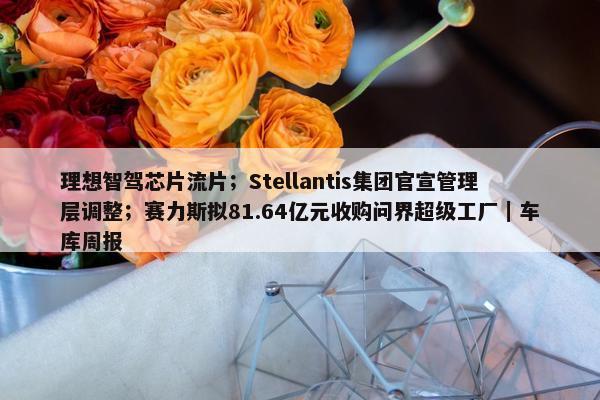 理想智驾芯片流片；Stellantis集团官宣管理层调整；赛力斯拟81.64亿元收购问界超级工厂｜车库周报