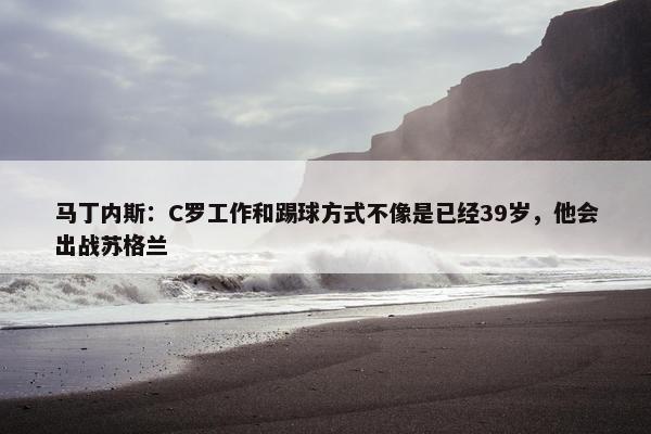 马丁内斯：C罗工作和踢球方式不像是已经39岁，他会出战苏格兰