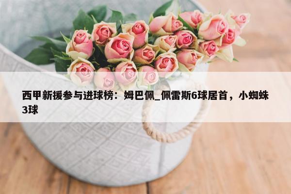 西甲新援参与进球榜：姆巴佩_佩雷斯6球居首，小蜘蛛3球