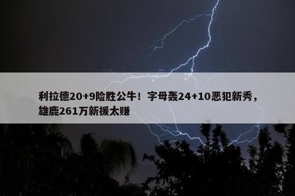 利拉德20+9险胜公牛！字母轰24+10恶犯新秀，雄鹿261万新援太赚