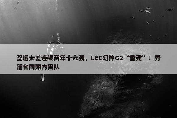 签运太差连续两年十六强，LEC幻神G2“重建”！野辅合同期内离队