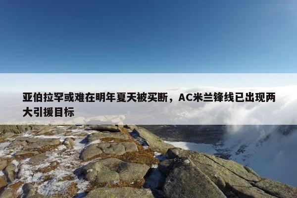 亚伯拉罕或难在明年夏天被买断，AC米兰锋线已出现两大引援目标