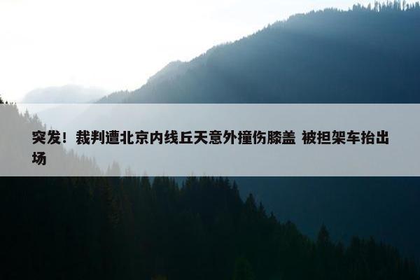 突发！裁判遭北京内线丘天意外撞伤膝盖 被担架车抬出场