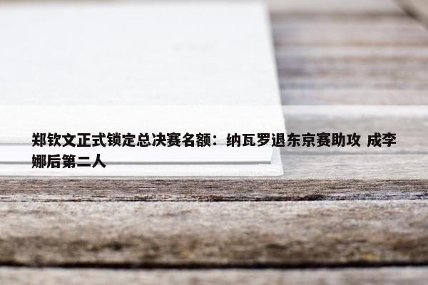 郑钦文正式锁定总决赛名额：纳瓦罗退东京赛助攻 成李娜后第二人