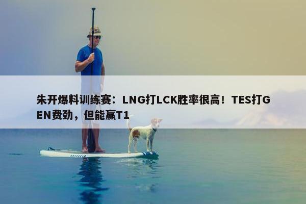 朱开爆料训练赛：LNG打LCK胜率很高！TES打GEN费劲，但能赢T1