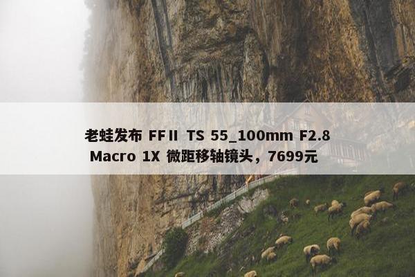 老蛙发布 FFⅡ TS 55_100mm F2.8 Macro 1X 微距移轴镜头，7699元