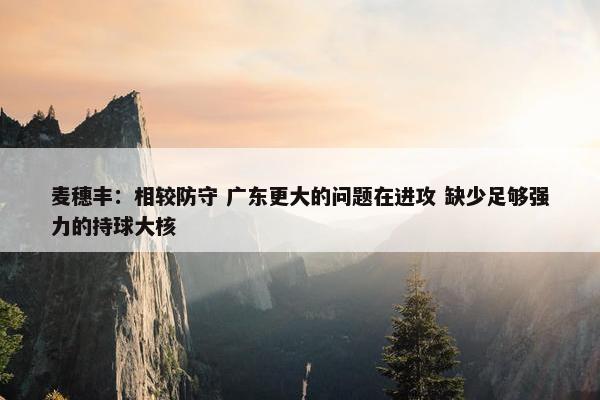 麦穗丰：相较防守 广东更大的问题在进攻 缺少足够强力的持球大核