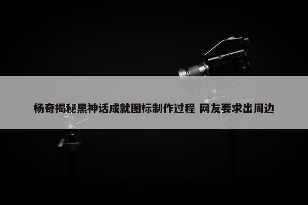 杨奇揭秘黑神话成就图标制作过程 网友要求出周边