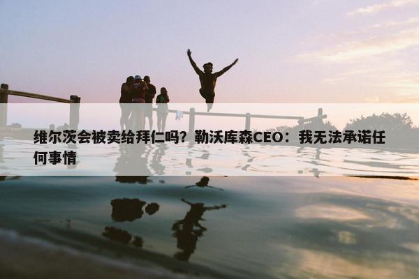 维尔茨会被卖给拜仁吗？勒沃库森CEO：我无法承诺任何事情