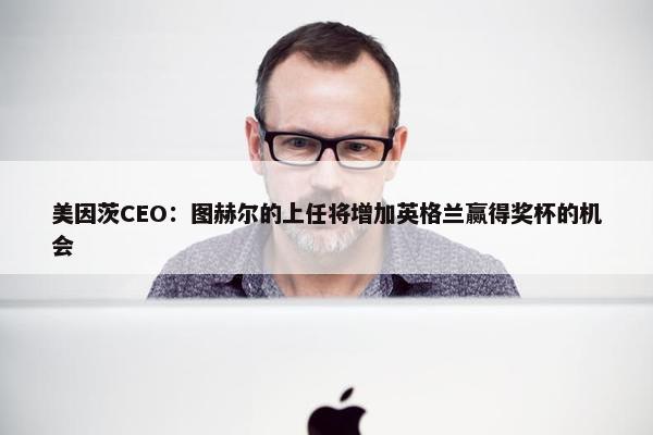 美因茨CEO：图赫尔的上任将增加英格兰赢得奖杯的机会