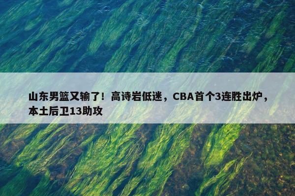 山东男篮又输了！高诗岩低迷，CBA首个3连胜出炉，本土后卫13助攻