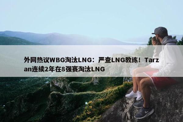 外网热议WBG淘汰LNG：严查LNG教练！Tarzan连续2年在8强赛淘汰LNG