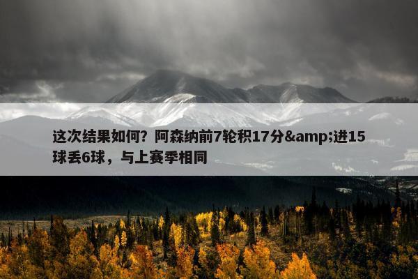 这次结果如何？阿森纳前7轮积17分&进15球丢6球，与上赛季相同