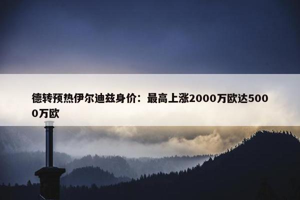 德转预热伊尔迪兹身价：最高上涨2000万欧达5000万欧