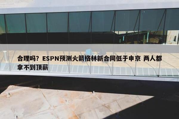 合理吗？ESPN预测火箭格林新合同低于申京 两人都拿不到顶薪