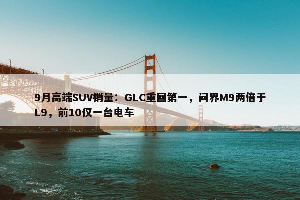 9月高端SUV销量：GLC重回第一，问界M9两倍于L9，前10仅一台电车