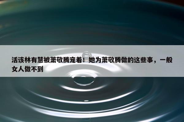 活该林有慧被萧敬腾宠着！她为萧敬腾做的这些事，一般女人做不到