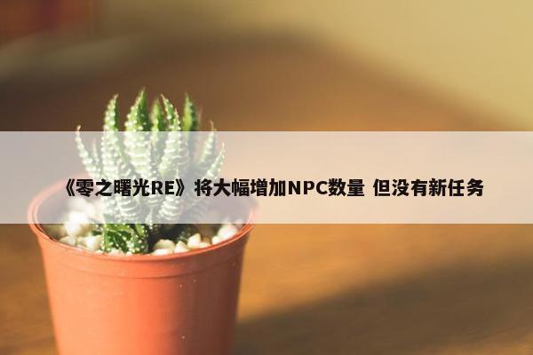 《零之曙光RE》将大幅增加NPC数量 但没有新任务