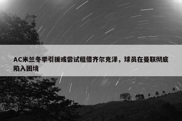 AC米兰冬季引援或尝试租借齐尔克泽，球员在曼联彻底陷入困境