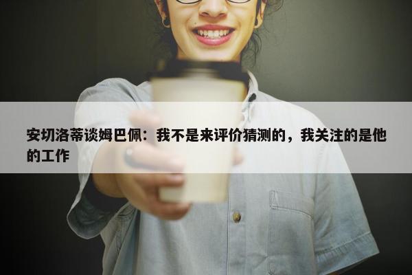 安切洛蒂谈姆巴佩：我不是来评价猜测的，我关注的是他的工作