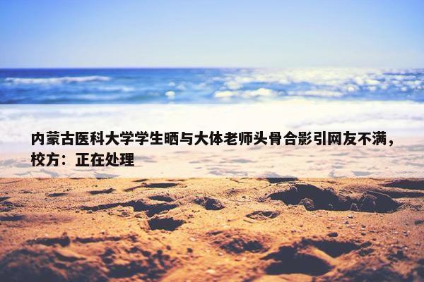 内蒙古医科大学学生晒与大体老师头骨合影引网友不满，校方：正在处理