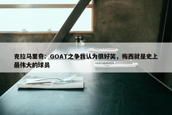 克拉马里奇：GOAT之争我认为很好笑，梅西就是史上最伟大的球员