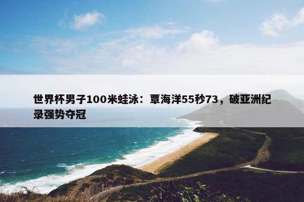 世界杯男子100米蛙泳：覃海洋55秒73，破亚洲纪录强势夺冠