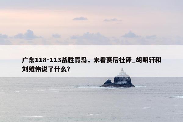 广东118-113战胜青岛，来看赛后杜锋_胡明轩和刘维伟说了什么？