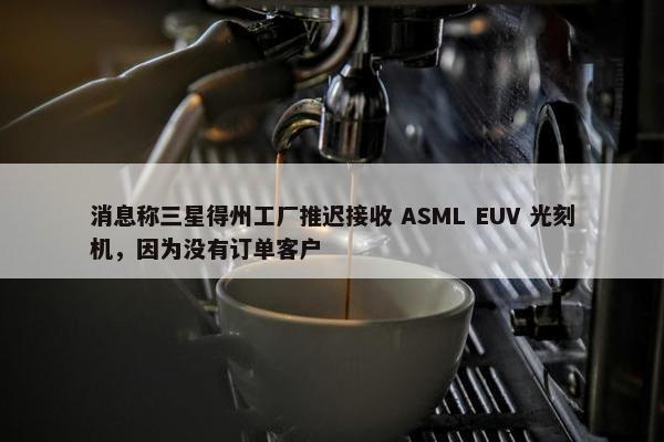 消息称三星得州工厂推迟接收 ASML EUV 光刻机，因为没有订单客户