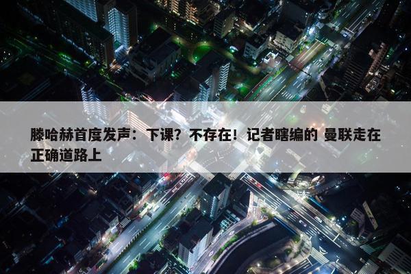 滕哈赫首度发声：下课？不存在！记者瞎编的 曼联走在正确道路上