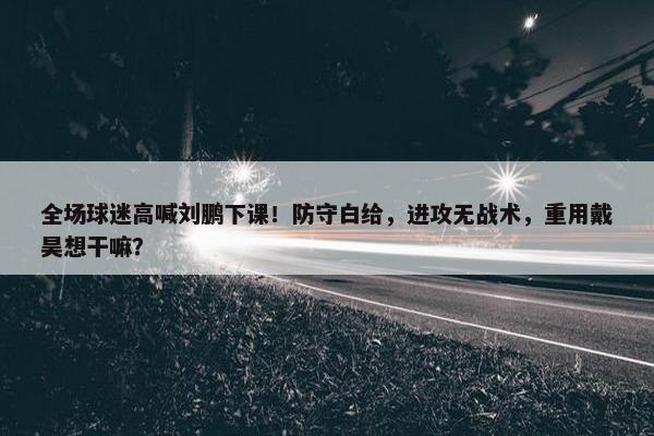 全场球迷高喊刘鹏下课！防守白给，进攻无战术，重用戴昊想干嘛？