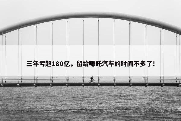 三年亏超180亿，留给哪吒汽车的时间不多了！