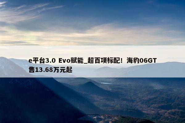 e平台3.0 Evo赋能_超百项标配！海豹06GT售13.68万元起